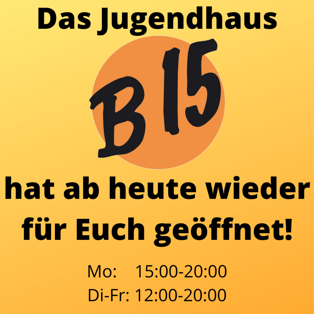vor gelbem Hintergrund steht: "Das Jugendhaus B15 hat ab heute wieder für Euch geöffnet!
Montag: 15:00 Uhr bis 20:00 Uhr
Dienstag bis Freitag: 12:00 Uhr bis 20:00 Uhr."

Das Wort "B15" ist groß in einer Art Handschrift geschrieben vor einem orangen Kreis, was das B15-Logo darstellt.