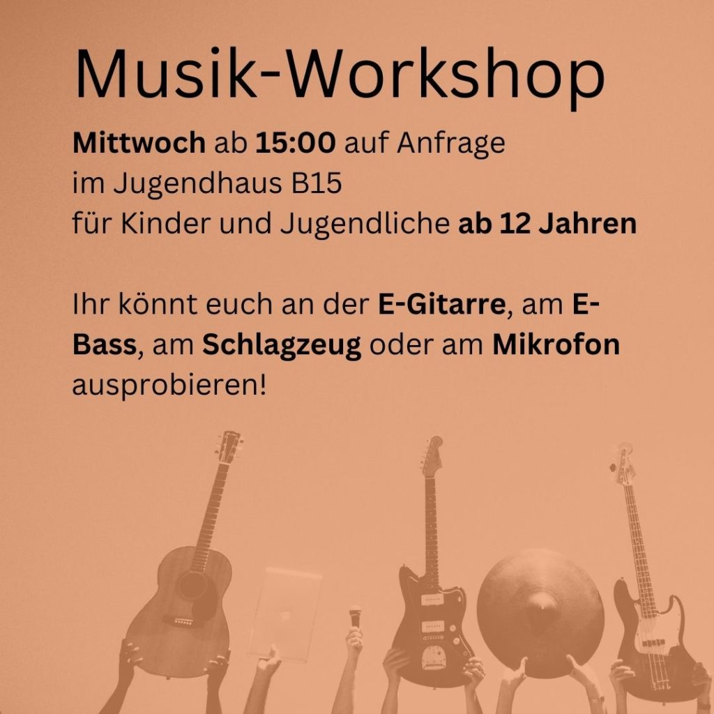 vor orangem Hintergrund steht in schwarzen Buchstaben: 
Musik-Workshop
Mittwoch ab 15:00 auf Anfrage
im Jugendhaus B15
für Kinder und Jugendliche ab 12 Jahren
Ihr könnt euch an der E-Gitarre, am E-Bass, am Schlagzeug oder am Mikrofon
ausprobieren!

am unteren Bildrand sind mehrere Hände zu sehen, die eine Akustikgitarre, einen Laptop, ein Mikrofon, eine E-Gitarre, ein Becken eines Schlagzeugs und einen E-Bass hochhalten.