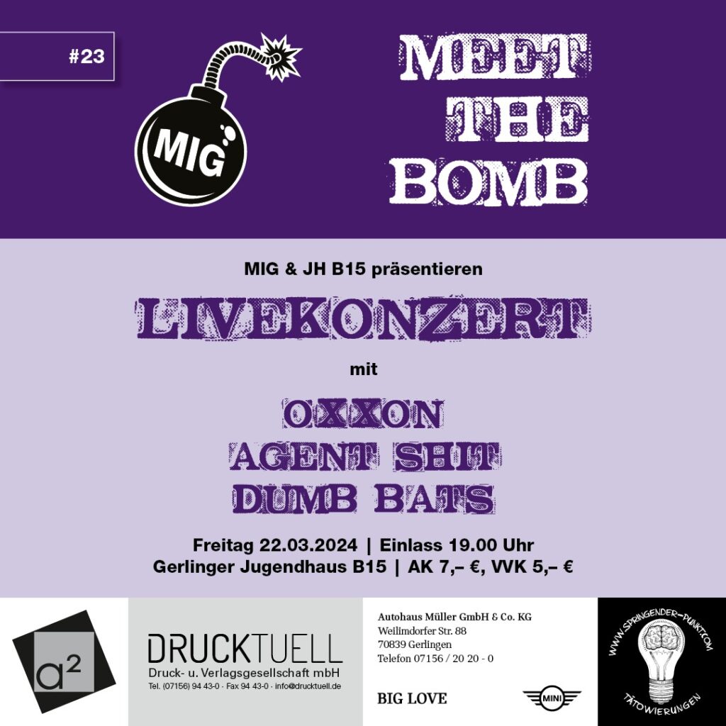 zu sehen ist der aktuelle Flyer für das Konzert der Reihe "Meet the Bomb". Es handelt sich um die 23. Ausgabe dieser Reihe. Veranstaltende sind das Jugendhaus B15 und die Musikinitiative Gerlingen. Auftreten werden die Bands "Oxxon" "Agent Shit" und "Dumb Bats". Das Konzert wird am 22.03.2024 im Jugendhaus B15 in Gerlingen stattfinden. Einlass ist ab 19:00 Uhr. Karten kosten im Vorverkauf 5€ und in der Abendkasse 7€. Sponsoren des Konzerts sind das A2, Drucktuell, Autohaus Müller, und Springender Punkt Tattoo. 