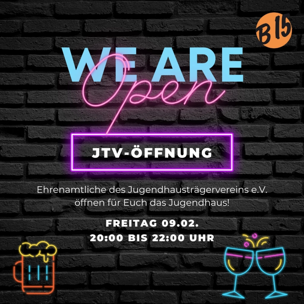 Zu sehen ist ein hellblauer Schriftzug mit dem Text "We Are", worüber sich das in rosa Neonleuchte geformte Wort "Open" legt vor dunklem Hintergrund. Darunter steht "JTV-Öffnung" in einem Kasten aus rosa Neonröhren. Wiederum darunter steht "Ehrenamtliche des Jugendhausträgervereins e.V. öffnen für Euch das Jugendhaus!

Freitag 09.02. 20:00 bis 22:00 Uhr."

In den unteren Ecken sind aus Neonröhren geformt ein Bierglas mit Schaumkrone und anstoßende Weingläser zu sehen.