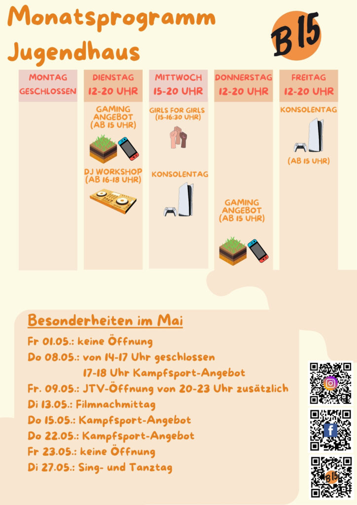 Monatsprogramm Jugendhaus

Montag geschlossen

Dienstag 12-20 Uhr geöffnet
Gaming-Angebot (ab 15 Uhr), DJ WORKSHOP (ab 16-18 Uhr), 

Mittwoch 15-20 Uhr geöffnet
Girls for Girls (15:00-16:30 Uhr), Konsolentag, Musik-Workshop (ab 12 J.)

Donnerstag 12-20 Uhr geöffnet
Gaming-Angebot (ab 15 Uhr)

Freitag 12-20 Uhr geöffnet
Konsolentag (Ab 15 Uhr)


Besonderheiten im Mai:
Fr 01.05.: keine Öffnung
Do 08.05.: von 14-17 Uhr geschlossen
                 17-18 Uhr Kampfsport-Angebot
Fr. 09.05.: JTV-Öffnung von 20-23 Uhr zusätzlich
Di 13.05.: Filmnachmittag
Do 15.05.: Kampfsport-Angebot
Do 22.05.: Kampfsport-Angebot
Fr 23.05.: keine Öffnung
Di 27.05.: Sing- und Tanztag
