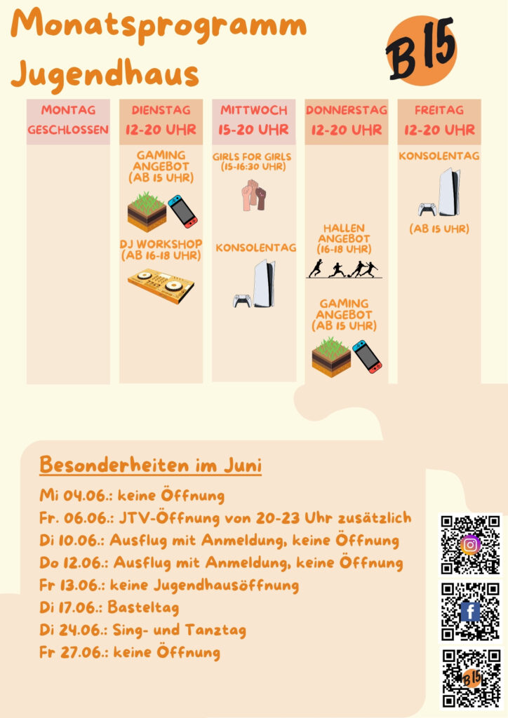 Monatsprogramm Jugendhaus

Montag geschlossen

Dienstag 12-20 Uhr geöffnet
Gaming-Angebot (ab 15 Uhr), DJ WORKSHOP (ab 16-18 Uhr), 

Mittwoch 15-20 Uhr geöffnet
Girls for Girls (15:00-16:30 Uhr), Konsolentag, Musik-Workshop (ab 12 J.)

Donnerstag 12-20 Uhr geöffnet
Gaming-Angebot (ab 15 Uhr)

Freitag 12-20 Uhr geöffnet
Konsolentag (Ab 15 Uhr)


Besonderheiten im Juni:
Mi 04.06.: keine Öffnung
Fr. 06.06.: JTV-Öffnung von 20-23 Uhr zusätzlich
Di 10.06.: Ausflug mit Anmeldung, keine Öffnung
Do 12.06.: Ausflug mit Anmeldung, keine Öffnung
Fr 13.06.: keine Jugendhausöffnung
Di 17.06.: Basteltag
Di 24.06.: Sing- und Tanztag
Fr 27.06.: keine Öffnung