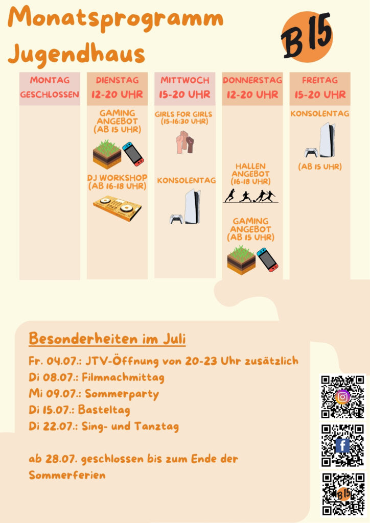 Monatsprogramm Jugendhaus

Montag geschlossen

Dienstag 12-20 Uhr geöffnet
Gaming-Angebot (ab 15 Uhr), DJ WORKSHOP (ab 16-18 Uhr), 

Mittwoch 15-20 Uhr geöffnet
Girls for Girls (15:00-16:30 Uhr), Konsolentag, Musik-Workshop (ab 12 J.)

Donnerstag 12-20 Uhr geöffnet
Gaming-Angebot (ab 15 Uhr)

Freitag 12-20 Uhr geöffnet
Konsolentag (Ab 15 Uhr)


Besonderheiten im Juli:
Fr. 04.07.: JTV-Öffnung von 20-23 Uhr zusätzlich
Di 08.07.: Filmnachmittag
Mi 09.07.: Sommerparty
Di 15.07.: Basteltag
Di 22.07.: Sing- und Tanztag

ab 28.07. geschlossen bis zum Ende der Sommerferien
