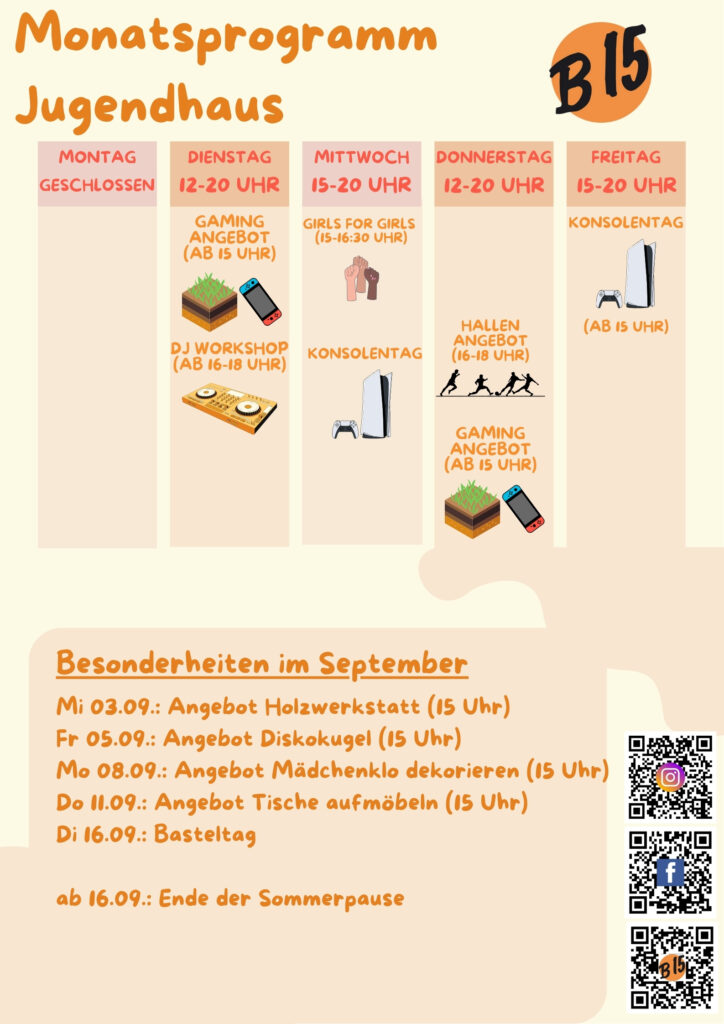Monatsprogramm Jugendhaus

Montag geschlossen

Dienstag 12-20 Uhr geöffnet
Gaming-Angebot (ab 15 Uhr), DJ WORKSHOP (ab 16-18 Uhr), 

Mittwoch 15-20 Uhr geöffnet
Girls for Girls (15:00-16:30 Uhr), Konsolentag, 

Donnerstag 12-20 Uhr geöffnet
Gaming-Angebot (ab 15 Uhr)
Hallenangebot (16-18 Uhr)

Freitag 12-20 Uhr geöffnet
Konsolentag (Ab 15 Uhr)


Besonderheiten im September:
Mi 03.09.: Angebot Holzwerkstatt (15 Uhr)
Fr 05.09.: Angebot Diskokugel (15 Uhr)
Mo 08.09.: Angebot Mädchenklo dekorieren (15 Uhr)
Do 11.09.: Angebot Tische aufmöbeln (15 Uhr)
Di 16.09.: Basteltag

ab 16.09.: Ende der Sommerpause
