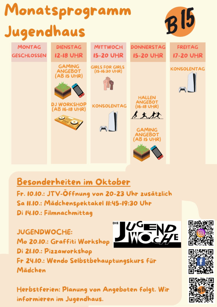 Monatsprogramm Jugendhaus Montag geschlossen Dienstag 12-18 Uhr geöffnet Gaming-Angebot (ab 15 Uhr), DJ WORKSHOP (ab 16-18 Uhr), Mittwoch 15-20 Uhr geöffnet Girls for Girls (15:00-16:30 Uhr), Konsolentag, Donnerstag 15-20 Uhr geöffnet Gaming-Angebot (ab 15 Uhr) Hallenangebot (16-18 Uhr) Freitag 17-20 Uhr geöffnet Konsolentag Besonderheiten im Oktober: Fr. 10.10.: JTV-Öffnung von 20-23 Uhr zusätzlich Sa 11.10.: Mädchenspektakel 11:45 – 19:30 Uhr Di 14.10.: Filmnachmittag JUGENDWOCHE: Mo 20.10.: Graffiti Workshop Di 21.10.: Pizzaworkshop Fr 24.10.: Wendo Selbstbehauptungskurs für Mädchen Herbstferien: Planung von Angeboten folgt. Wir informieren im Jugendhaus.