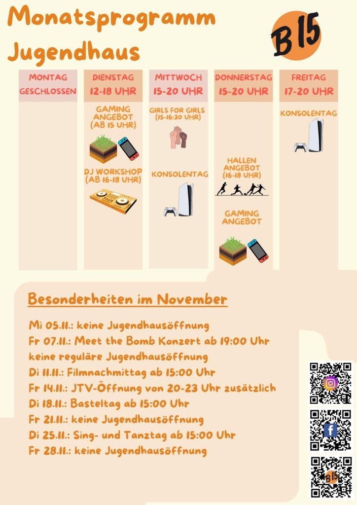Monatsprogramm Jugendhaus

Montag geschlossen

Dienstag 12-18 Uhr geöffnet
Gaming-Angebot (ab 15 Uhr), DJ WORKSHOP (ab 16-18 Uhr), 

Mittwoch 15-20 Uhr geöffnet
Girls for Girls (15:00-16:30 Uhr), Konsolentag, 

Donnerstag 15-20 Uhr geöffnet
Gaming-Angebot
Hallenangebot (16-18 Uhr)

Freitag 17-20 Uhr geöffnet
Konsolentag


Besonderheiten im November:
Mi 05.11.: keine Jugendhausöffnung
Fr 07.11.: Meet the Bomb Konzert ab 19:00 Uhr
keine reguläre Jugendhausöffnung
Di 11.11.: Filmnachmittag ab 15:00 Uhr
Fr 14.11.: JTV-Öffnung von 20-23 Uhr zusätzlich
Di 18.11.: Basteltag ab 15:00 Uhr
Fr 21.11.: keine Jugendhausöffnung
Di 25.11.: Sing- und Tanztag ab 15:00 Uhr
Fr 28.11.: keine Jugendhausöffnung
