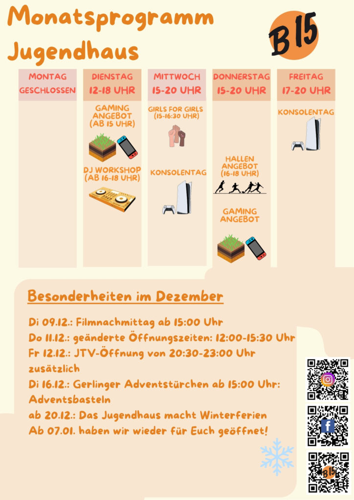 Monatsprogramm Jugendhaus

Montag geschlossen

Dienstag 12-18 Uhr geöffnet
Gaming-Angebot (ab 15 Uhr), DJ WORKSHOP (ab 16-18 Uhr), 

Mittwoch 15-20 Uhr geöffnet
Girls for Girls (15:00-16:30 Uhr), Konsolentag, 

Donnerstag 15-20 Uhr geöffnet
Gaming-Angebot
Hallenangebot (16-18 Uhr)

Freitag 17-20 Uhr geöffnet
Konsolentag


Besonderheiten im Dezember:
Di 09.12.: Filmnachmittag ab 15:00 Uhr
Do 11.12.: geänderte Öffnungszeiten: 12:00-15:30 Uhr
Fr 12.12.: JTV-Öffnung von 20:30-23:00 Uhr zusätzlich
Di 16.12.: Gerlinger Adventstürchen ab 15:00 Uhr:
Adventsbasteln
ab 20.12.: Das Jugendhaus macht Winterferien
Ab 07.01. haben wir wieder für Euch geöffnet!

