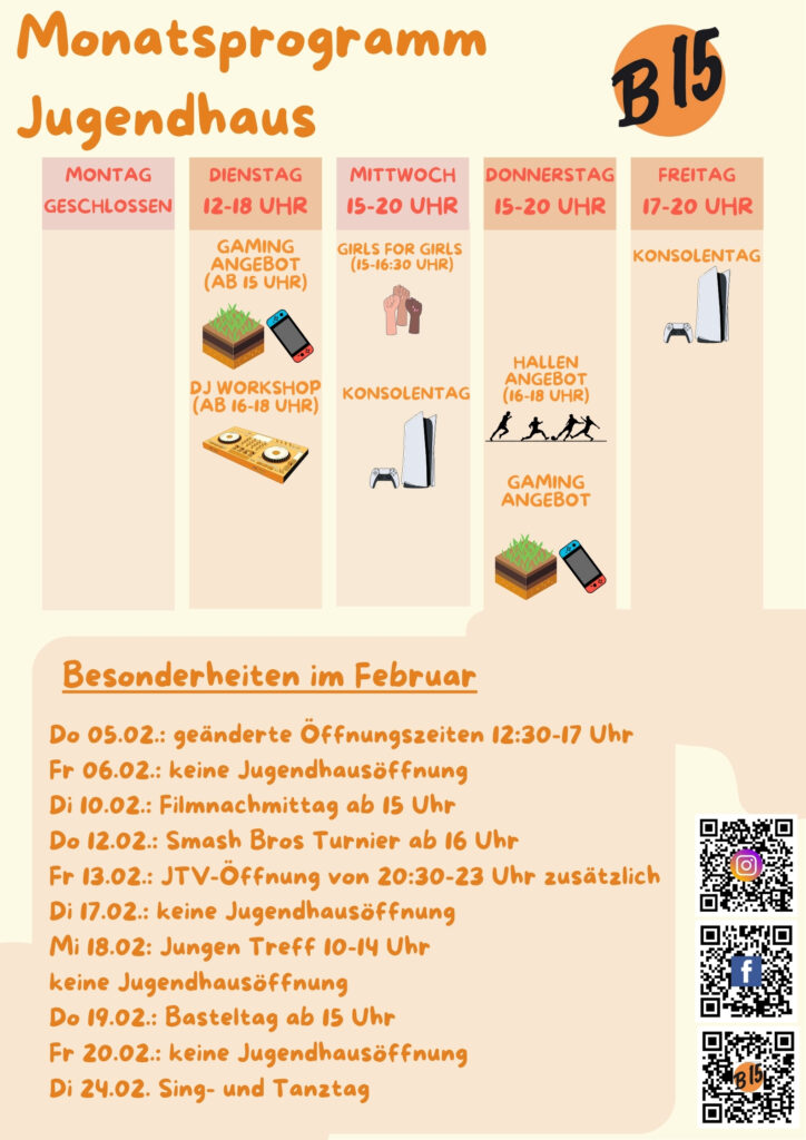 Monatsprogramm Jugendhaus

Montag geschlossen

Dienstag 12-18 Uhr geöffnet
Gaming-Angebot (ab 15 Uhr), DJ WORKSHOP (ab 16-18 Uhr), 

Mittwoch 15-20 Uhr geöffnet
Girls for Girls (15:00-16:30 Uhr), Konsolentag, 

Donnerstag 15-20 Uhr geöffnet
Gaming-Angebot
Hallenangebot (16-18 Uhr)

Freitag 17-20 Uhr geöffnet
Konsolentag


Besonderheiten im Februar:
Do 05.02.: geänderte Öffnungszeiten 12:30-17 Uhr
Fr 06.02.: keine Jugendhausöffnung
Di 10.02.: Filmnachmittag ab 15 Uhr
Do 12.02.: Smash Bros Turnier ab 16 Uhr
Fr 13.02.: JTV-Öffnung von 20:30-23 Uhr zusätzlich
Di 17.02.: keine Jugendhausöffnung
Mi 18.02: Jungen Treff 10-14 Uhr
keine Jugendhausöffnung
Do 19.02.: Basteltag ab 15 Uhr
Fr 20.02.: keine Jugendhausöffnung
Di 24.02. Sing- und Tanztag

